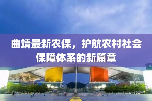 曲靖最新農(nóng)保，護航農(nóng)村社會保障體系的新篇章