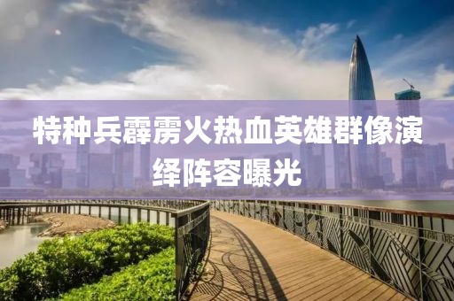特種兵霹靂火熱血英雄群像演繹陣容曝光