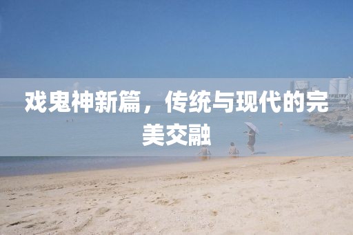 戲鬼神新篇，傳統(tǒng)與現(xiàn)代的完美交融