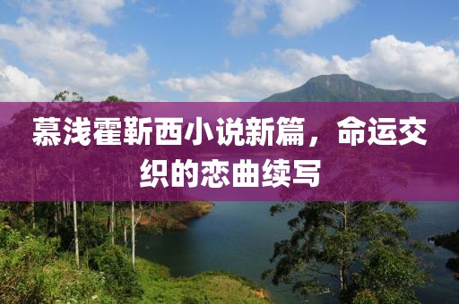 慕淺霍靳西小說新篇，命運(yùn)交織的戀曲續(xù)寫