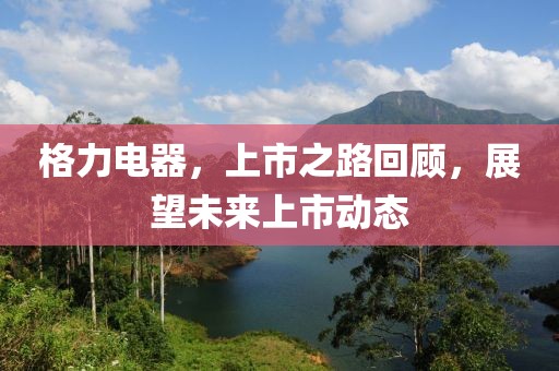 格力電器，上市之路回顧，展望未來(lái)上市動(dòng)態(tài)