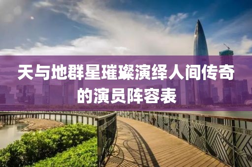 天與地群星璀璨演繹人間傳奇的演員陣容表