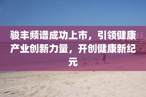 駿豐頻譜成功上市，引領(lǐng)健康產(chǎn)業(yè)創(chuàng)新力量，開(kāi)創(chuàng)健康新紀(jì)元