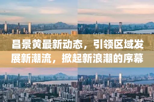 昌景黃最新動態(tài)，引領區(qū)域發(fā)展新潮流，掀起新浪潮的序幕