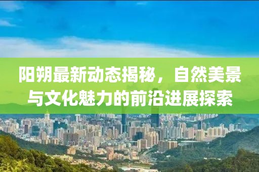 陽朔最新動態(tài)揭秘，自然美景與文化魅力的前沿進(jìn)展探索