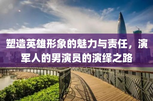 塑造英雄形象的魅力與責任，演軍人的男演員的演繹之路