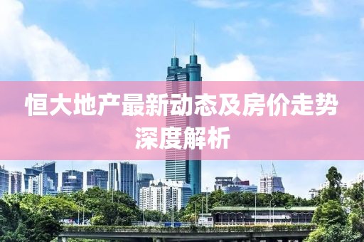 恒大地產(chǎn)最新動態(tài)及房價走勢深度解析