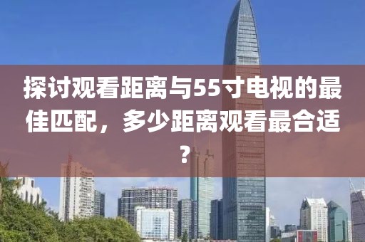 探討觀看距離與55寸電視的最佳匹配，多少距離觀看最合適？