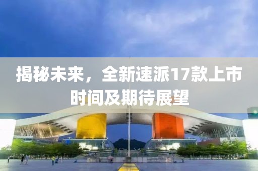 揭秘未來，全新速派17款上市時(shí)間及期待展望