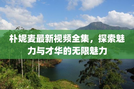 樸妮麥最新視頻全集，探索魅力與才華的無限魅力