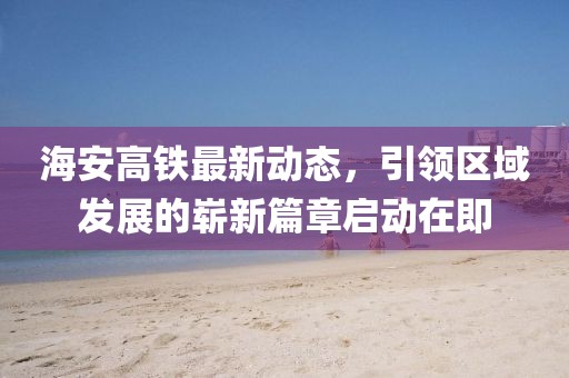 海安高鐵最新動態(tài)，引領(lǐng)區(qū)域發(fā)展的嶄新篇章啟動在即