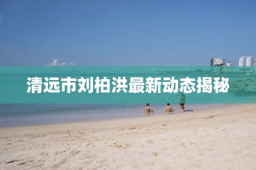 清遠市劉柏洪最新動態(tài)揭秘