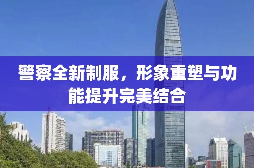 警察全新制服，形象重塑與功能提升完美結合