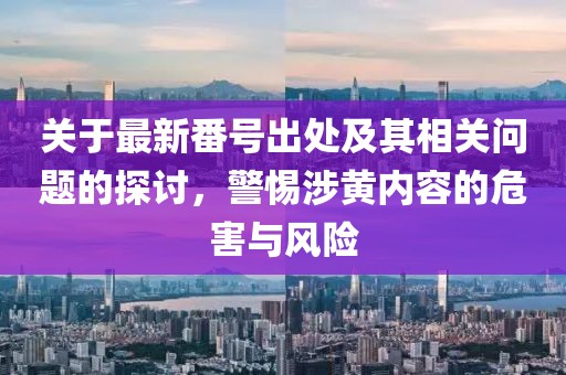 關于最新番號出處及其相關問題的探討，警惕涉黃內(nèi)容的危害與風險
