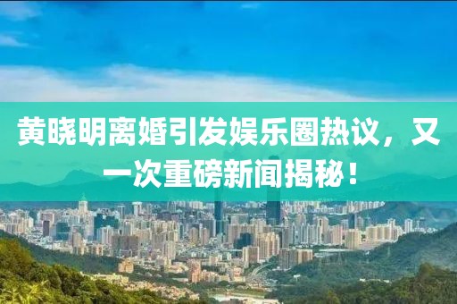 黃曉明離婚引發(fā)娛樂圈熱議，又一次重磅新聞揭秘！