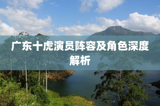廣東十虎演員陣容及角色深度解析