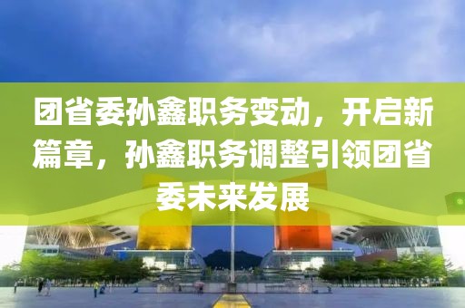團(tuán)省委孫鑫職務(wù)變動，開啟新篇章，孫鑫職務(wù)調(diào)整引領(lǐng)團(tuán)省委未來發(fā)展