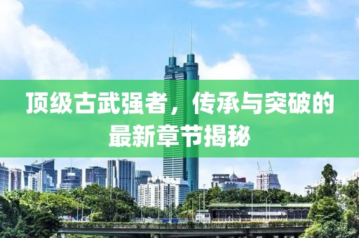 頂級(jí)古武強(qiáng)者，傳承與突破的最新章節(jié)揭秘