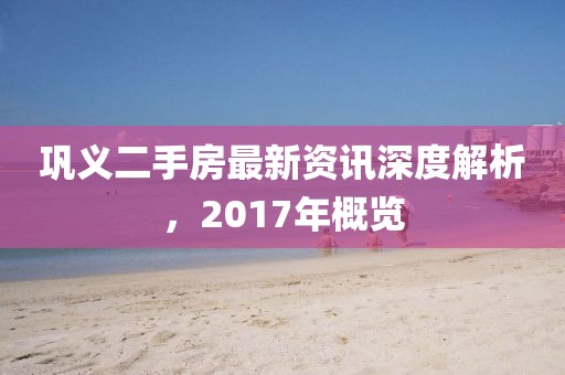 鞏義二手房最新資訊深度解析，2017年概覽