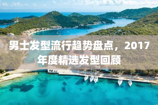男士發(fā)型流行趨勢(shì)盤點(diǎn)，2017年度精選發(fā)型回顧