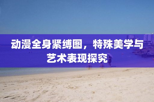 動漫全身緊縛圖，特殊美學與藝術(shù)表現(xiàn)探究