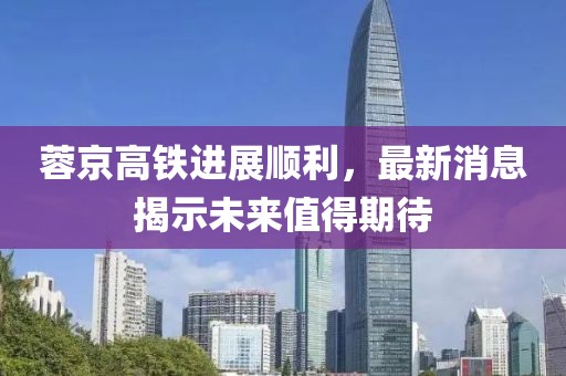 蓉京高鐵進(jìn)展順利，最新消息揭示未來值得期待