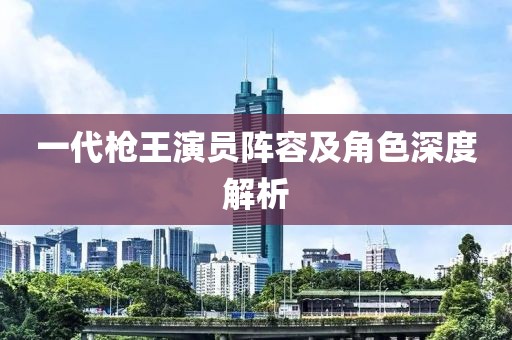 一代槍王演員陣容及角色深度解析