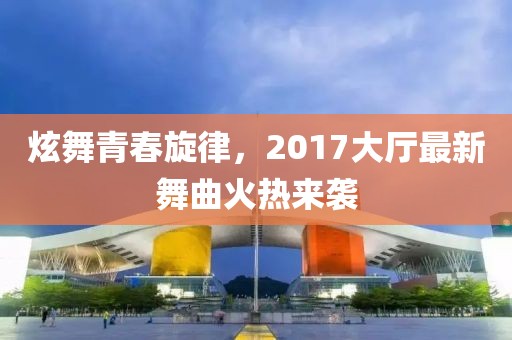 炫舞青春旋律，2017大廳最新舞曲火熱來襲
