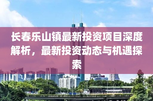 長(zhǎng)春樂山鎮(zhèn)最新投資項(xiàng)目深度解析，最新投資動(dòng)態(tài)與機(jī)遇探索