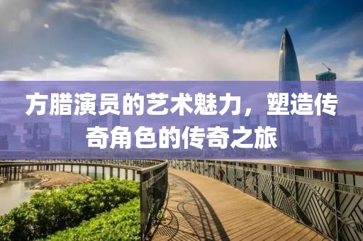 方臘演員的藝術(shù)魅力，塑造傳奇角色的傳奇之旅
