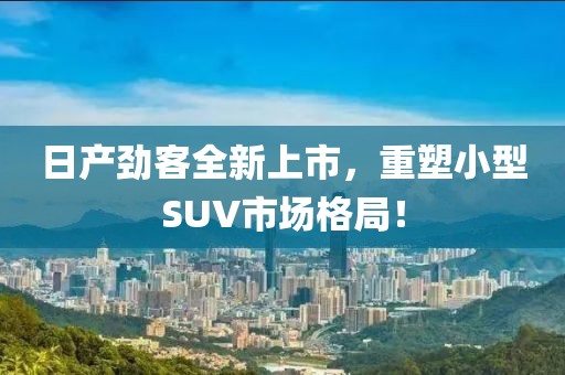 日產(chǎn)勁客全新上市，重塑小型SUV市場格局！