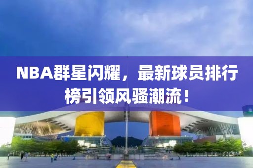 NBA群星閃耀，最新球員排行榜引領(lǐng)風騷潮流！