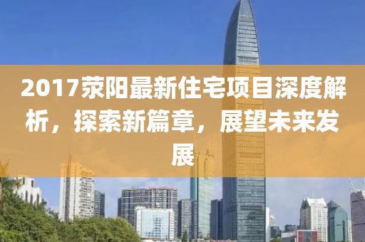 2017滎陽最新住宅項(xiàng)目深度解析，探索新篇章，展望未來發(fā)展