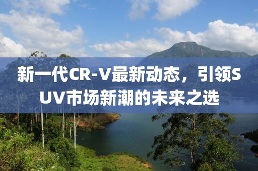 新一代CR-V最新動態(tài)，引領(lǐng)SUV市場新潮的未來之選