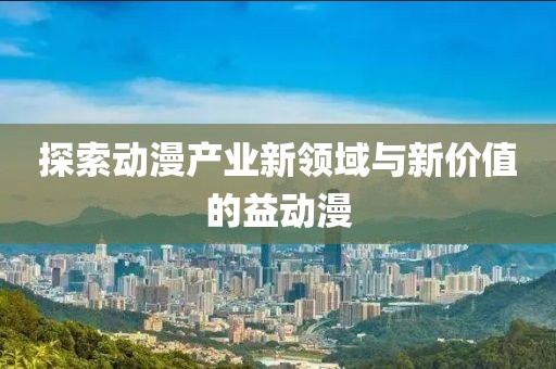 探索動漫產(chǎn)業(yè)新領(lǐng)域與新價值的益動漫