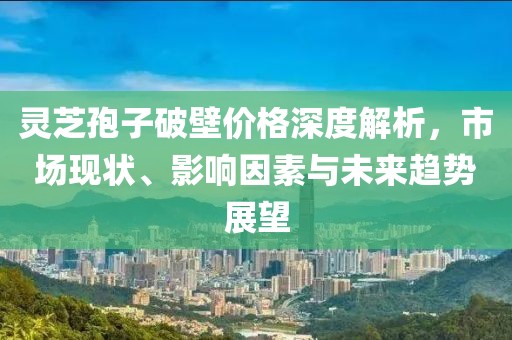 靈芝孢子破壁價格深度解析，市場現(xiàn)狀、影響因素與未來趨勢展望