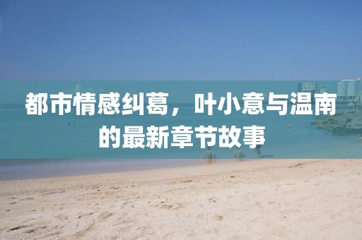 都市情感糾葛，葉小意與溫南的最新章節(jié)故事