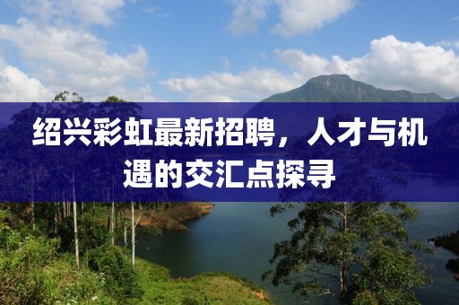 紹興彩虹最新招聘，人才與機遇的交匯點探尋