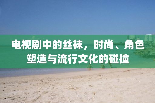 電視劇中的絲襪，時(shí)尚、角色塑造與流行文化的碰撞