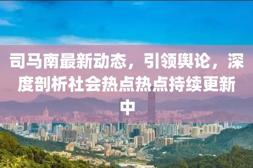 司馬南最新動態(tài)，引領輿論，深度剖析社會熱點熱點持續(xù)更新中