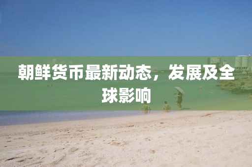 朝鮮貨幣最新動態(tài)，發(fā)展及全球影響