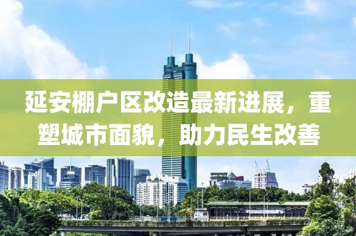 延安棚戶(hù)區(qū)改造最新進(jìn)展，重塑城市面貌，助力民生改善