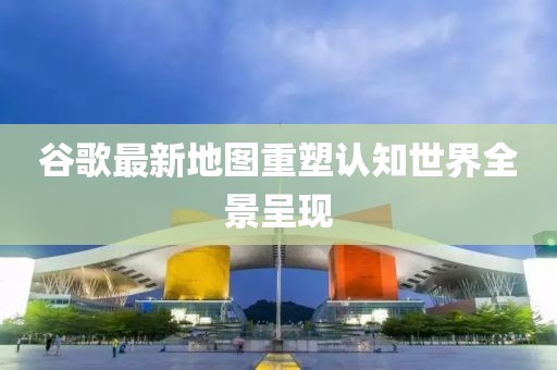 谷歌最新地圖重塑認(rèn)知世界全景呈現(xiàn)