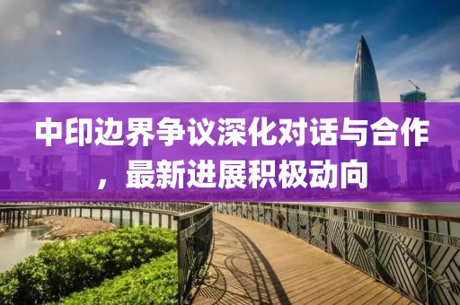 中印邊界爭議深化對話與合作，最新進展積極動向