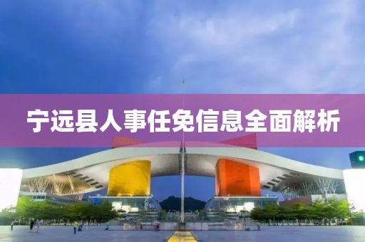 寧遠(yuǎn)縣人事任免信息全面解析