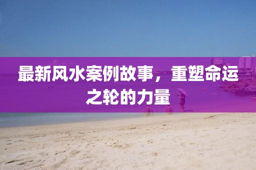 最新風(fēng)水案例故事，重塑命運(yùn)之輪的力量