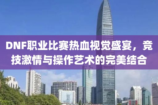 DNF職業(yè)比賽熱血視覺盛宴，競技激情與操作藝術的完美結合
