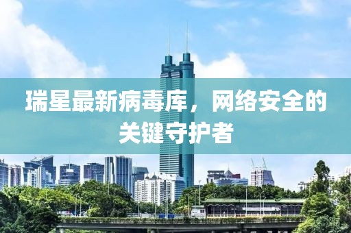 瑞星最新病毒庫，網(wǎng)絡安全的關鍵守護者