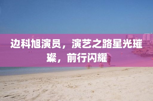 邊科旭演員，演藝之路星光璀璨，前行閃耀