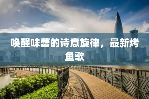喚醒味蕾的詩意旋律，最新烤魚歌